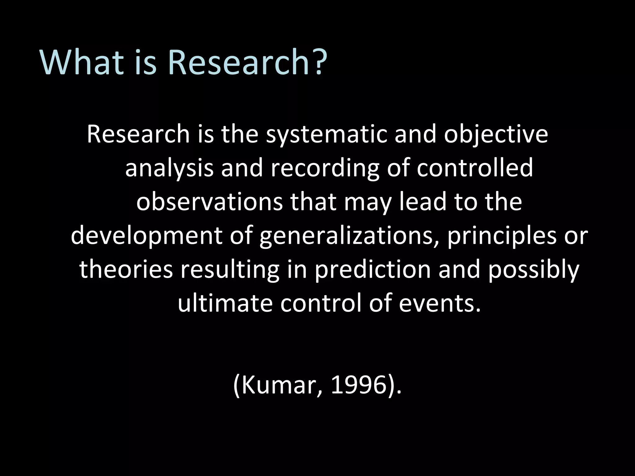 What is Research? Research is the systematic and objective analysis and recording of controlled observations that may lead to the development of generalizations, principles or theories resulting in prediction and possibly ultimate control of events. (Kumar, 1996). 