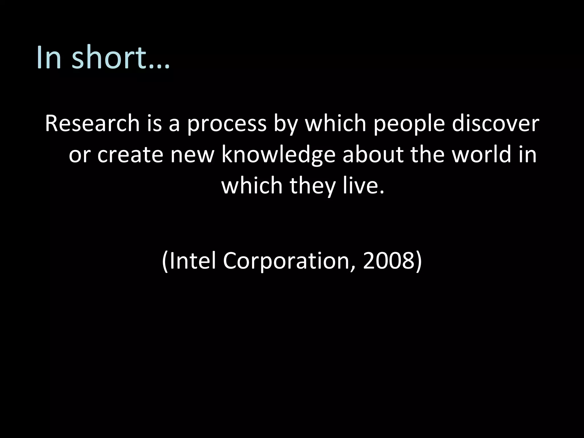 In short… Research is a process by which people discover or create new knowledge about the world in which they live. (Intel Corporation, 2008) 