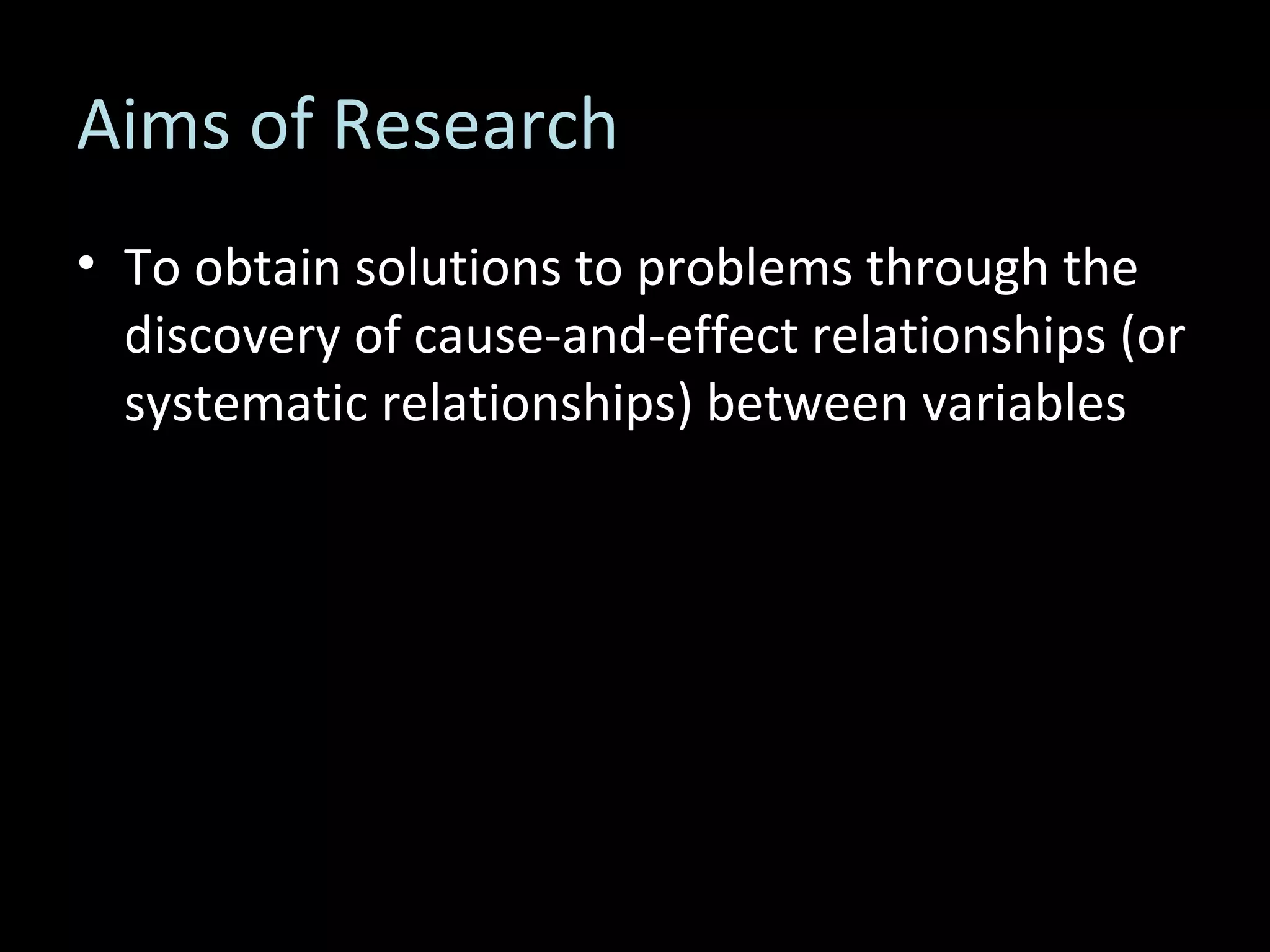 Aims of Research To obtain solutions to problems through the discovery of cause-and-effect relationships (or systematic relationships) between variables 