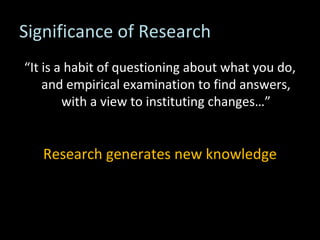 Significance of Research “ It is a habit of questioning about what you do, and empirical examination to find answers, with a view to instituting changes…” Research generates new knowledge 