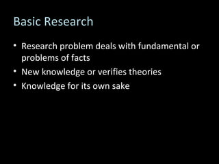 Basic Research Research problem deals with fundamental or problems of facts New knowledge or verifies theories Knowledge for its own sake 
