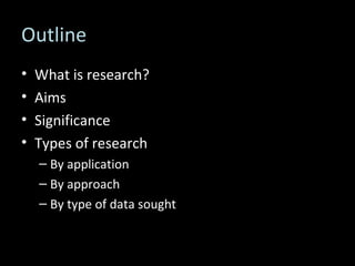 Outline What is research? Aims Significance Types of research By application By approach By type of data sought 