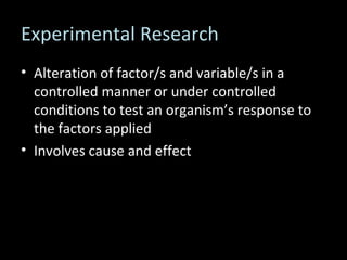 Experimental Research Alteration of factor/s and variable/s in a controlled manner or under controlled conditions to test an organism’s response to the factors applied Involves cause and effect 
