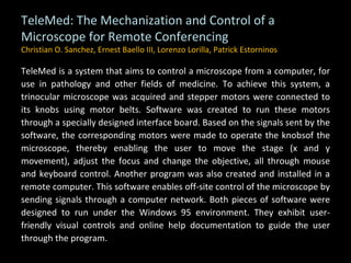 TeleMed: The Mechanization and Control of a Microscope for Remote Conferencing Christian O. Sanchez, Ernest Baello III, Lorenzo Lorilla, Patrick Estorninos TeleMed is a system that aims to control a microscope from a computer, for use in pathology and other fields of medicine. To achieve this system, a trinocular microscope was acquired and stepper motors were connected to its knobs using motor belts. Software was created to run these motors through a specially designed interface board. Based on the signals sent by the software, the corresponding motors were made to operate the knobsof the microscope, thereby enabling the user to move the stage (x and y movement), adjust the focus and change the objective, all through mouse and keyboard control. Another program was also created and installed in a remote computer. This software enables off-site control of the microscope by sending signals through a computer network. Both pieces of software were designed to run under the Windows 95 environment. They exhibit user-friendly visual controls and online help documentation to guide the user through the program. 
