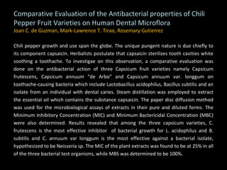 Comparative Evaluation of the Antibacterial properties of Chili Pepper Fruit Varieties on Human Dental Microflora Joan C. de Guzman, Mark-Lawrence T. Tirao, Rosemary Gutierrez Chili pepper growth and use span the globe. The unique pungent nature is due chiefly to its component capsaicin. Herbalists postulate that capsaicin sterilizes tooth cavities white soothing a toothache. To investigae on this observation, a comparative evaluation was done on the antibacterial action of three Capsicum fruit varieties namely Capsicum frutescens, Capsicum annuum “de Arbo” and Capsicum annuum var. longgum on toothache-causing bacteria which include Lactobacillus acidophilus, Bacillus subtilis and an isolate from an individual with dental caries. Steam distillation was employed to extract the essential oil which contains the substance capsaicin. The paper disc diffusion method was used for the microbiological assays of extracts in their pure and diluted forms. The Minimum Inhibitory Concentration (MIC) and Minimum Bactericidal Concentration (MBC) were also determined. Results revealed that among the three capsicum varieties, C. frutescens is the most effective inhibitor  of bacterial growth for L. acidophilus and B. subtilis and C. annuum var longgum is the most effective against a bacterial isolate, hypothesized to be Neisseria sp. The MIC of the plant extracts was found to be at 25% in all of the three bacterial test organisms, while MBS was determined to be 100%. 