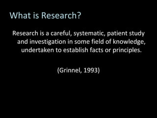 What is Research? Research is a careful, systematic, patient study and investigation in some field of knowledge, undertaken to establish facts or principles. (Grinnel, 1993) 