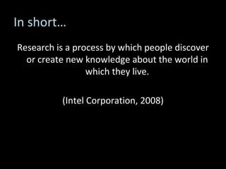 In short… Research is a process by which people discover or create new knowledge about the world in which they live. (Intel Corporation, 2008) 