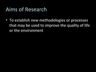 Aims of Research To establish new methodologies or processes that may be used to improve the quality of life or the environment 