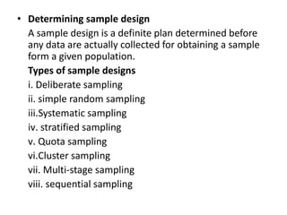 • Determining sample design
  A sample design is a definite plan determined before
  any data are actually collected for obtaining a sample
  form a given population.
  Types of sample designs
  i. Deliberate sampling
  ii. simple random sampling
  iii.Systematic sampling
  iv. stratified sampling
  v. Quota sampling
  vi.Cluster sampling
  vii. Multi-stage sampling
  viii. sequential sampling
 