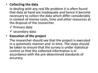 • Collecting the data
  In dealing with any real life problem it is often found
  that data at hand are inadequate and hence it become
  necessary to collect the data which differ considerably
  in context of money costs, time and other resources at
  the disposal of the researcher.
   Primary data
   secondary data
• Execution of the project
  The researcher should see that the project is executed
  in a systematic manner and in time. The steps should
  be taken to ensure that the survey is under statistical
  control so that the collected information is in
  accordance with the pre-determined standards of
  accuracy.
 