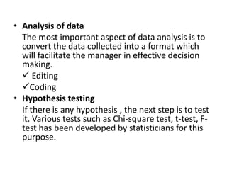 • Analysis of data
  The most important aspect of data analysis is to
  convert the data collected into a format which
  will facilitate the manager in effective decision
  making.
   Editing
  Coding
• Hypothesis testing
  If there is any hypothesis , the next step is to test
  it. Various tests such as Chi-square test, t-test, F-
  test has been developed by statisticians for this
  purpose.
 