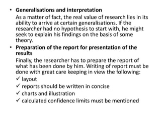 • Generalisations and interpretation
  As a matter of fact, the real value of research lies in its
  ability to arrive at certain generalisations. If the
  researcher had no hypothesis to start with, he might
  seek to explain his findings on the basis of some
  theory.
• Preparation of the report for presentation of the
  results
  Finally, the researcher has to prepare the report of
  what has been done by him. Writing of report must be
  done with great care keeping in view the following:
   layout
   reports should be written in concise
   charts and illustration
   calculated confidence limits must be mentioned
 