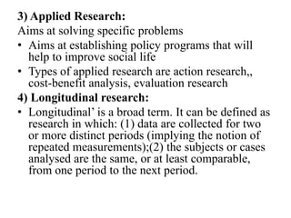 3) Applied Research:
Aims at solving specific problems
• Aims at establishing policy programs that will
  help to improve social life
• Types of applied research are action research,,
  cost-benefit analysis, evaluation research
4) Longitudinal research:
• Longitudinal’ is a broad term. It can be defined as
  research in which: (1) data are collected for two
  or more distinct periods (implying the notion of
  repeated measurements);(2) the subjects or cases
  analysed are the same, or at least comparable,
  from one period to the next period.
 