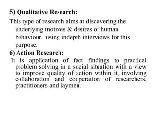 5) Qualitative Research:
This type of research aims at discovering the
   underlying motives & desires of human
   behaviour. using indepth interviews for this
   purpose.
6) Action Research:
 It is application of fact findings to practical
   problem solving in a social situation with a view
   to improve quality of action within it, involving
   collaboration and cooperation of researchers,
   practitioners and laymen.
 