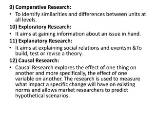 9) Comparative Research:
• To identify similarities and differences between units at
   all levels.
10) Exploratory Research:
• It aims at gaining information about an issue in hand.
11) Explanatory Research:
• It aims at explaining social relations and eventsm &To
   build, test or revise a theory.
12) Causal Research:
• Causal Research explores the effect of one thing on
   another and more specifically, the effect of one
   variable on another. The research is used to measure
   what impact a specific change will have on existing
   norms and allows market researchers to predict
   hypothetical scenarios.
 