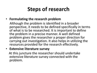 Steps of research
• Formulating the research problem
  Although the problem is identified in a broader
  perspective, it needs to be defined specifically in terms
  of what is to be researched. It is important to define
  the problem in a precise manner. A well defined
  problem gives the researcher a proper direction for
  carrying out investigation. It also helps in utilizing the
  resources provided for the research effectively.
• Extensive literature survey
  At this juncture the researcher should undertake
  extensive literature survey connected with the
  problem.
 