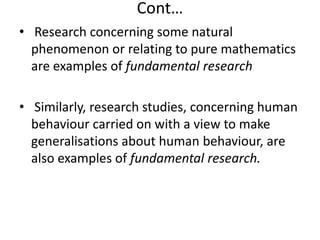 Cont…
• Research concerning some natural
phenomenon or relating to pure mathematics
are examples of fundamental research
• Similarly, research studies, concerning human
behaviour carried on with a view to make
generalisations about human behaviour, are
also examples of fundamental research.

 