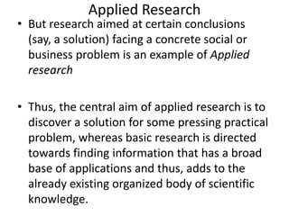 Applied Research

• But research aimed at certain conclusions
(say, a solution) facing a concrete social or
business problem is an example of Applied
research
• Thus, the central aim of applied research is to
discover a solution for some pressing practical
problem, whereas basic research is directed
towards finding information that has a broad
base of applications and thus, adds to the
already existing organized body of scientific
knowledge.

 