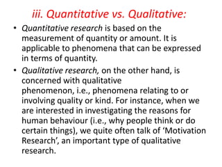 iii. Quantitative vs. Qualitative:
• Quantitative research is based on the
measurement of quantity or amount. It is
applicable to phenomena that can be expressed
in terms of quantity.
• Qualitative research, on the other hand, is
concerned with qualitative
phenomenon, i.e., phenomena relating to or
involving quality or kind. For instance, when we
are interested in investigating the reasons for
human behaviour (i.e., why people think or do
certain things), we quite often talk of ‘Motivation
Research’, an important type of qualitative
research.

 