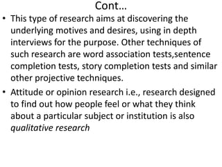 Cont…
• This type of research aims at discovering the
underlying motives and desires, using in depth
interviews for the purpose. Other techniques of
such research are word association tests,sentence
completion tests, story completion tests and similar
other projective techniques.
• Attitude or opinion research i.e., research designed
to find out how people feel or what they think
about a particular subject or institution is also
qualitative research

 