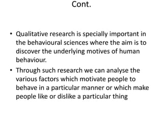 Cont.
• Qualitative research is specially important in
the behavioural sciences where the aim is to
discover the underlying motives of human
behaviour.
• Through such research we can analyse the
various factors which motivate people to
behave in a particular manner or which make
people like or dislike a particular thing

 