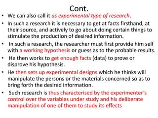 Cont.

• We can also call it as experimental type of research.
• In such a research it is necessary to get at facts firsthand, at
their source, and actively to go about doing certain things to
stimulate the production of desired information.
• In such a research, the researcher must first provide him self
with a working hypothesis or guess as to the probable results.
• He then works to get enough facts (data) to prove or
disprove his hypothesis.
• He then sets up experimental designs which he thinks will
manipulate the persons or the materials concerned so as to
bring forth the desired information.
• Such research is thus characterised by the experimenter’s
control over the variables under study and his deliberate
manipulation of one of them to study its effects

 