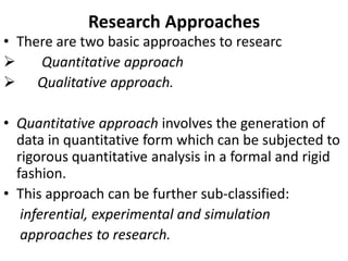 Research Approaches

• There are two basic approaches to researc

Quantitative approach
 Qualitative approach.
• Quantitative approach involves the generation of
data in quantitative form which can be subjected to
rigorous quantitative analysis in a formal and rigid
fashion.
• This approach can be further sub-classified:
inferential, experimental and simulation
approaches to research.

 