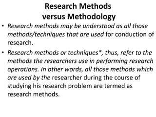 Research Methods
versus Methodology
• Research methods may be understood as all those
methods/techniques that are used for conduction of
research.
• Research methods or techniques*, thus, refer to the
methods the researchers use in performing research
operations. In other words, all those methods which
are used by the researcher during the course of
studying his research problem are termed as
research methods.

 