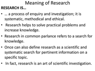 Meaning of Research
RESEARCH IS…
• … a process of enquiry and investigation; it is
systematic, methodical and ethical.
• Research helps to solve practical problems and
increase knowledge.
• Research in common parlance refers to a search for
knowledge.
• Once can also define research as a scientific and
systematic search for pertinent information on a
specific topic.
• In fact, research is an art of scientific investigation.

 