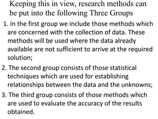 Keeping this in view, research methods can
be put into the following Three Groups
1. In the first group we include those methods which
are concerned with the collection of data. These
methods will be used where the data already
available are not sufficient to arrive at the required
solution;
2. The second group consists of those statistical
techniques which are used for establishing
relationships between the data and the unknowns;
3. The third group consists of those methods which
are used to evaluate the accuracy of the results
obtained.

 