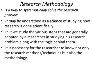 Research Methodology
• Is a way to systematically solve the research
problem.
• It may be understood as a science of studying how
research is done scientifically.
• In it we study the various steps that are generally
adopted by a researcher in studying his research
problem along with the logic behind them.
• It is necessary for the researcher to know not only
the research methods/techniques but also the
methodology.

 
