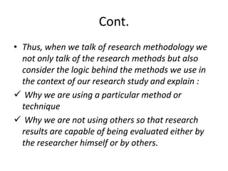 Cont.
• Thus, when we talk of research methodology we
not only talk of the research methods but also
consider the logic behind the methods we use in
the context of our research study and explain :
 Why we are using a particular method or
technique
 Why we are not using others so that research
results are capable of being evaluated either by
the researcher himself or by others.

 