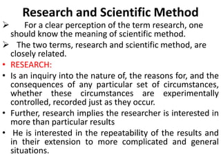 

Research and Scientific Method

For a clear perception of the term research, one
should know the meaning of scientific method.
 The two terms, research and scientific method, are
closely related.
• RESEARCH:
• Is an inquiry into the nature of, the reasons for, and the
consequences of any particular set of circumstances,
whether these circumstances are experimentally
controlled, recorded just as they occur.
• Further, research implies the researcher is interested in
more than particular results
• He is interested in the repeatability of the results and
in their extension to more complicated and general
situations.

 