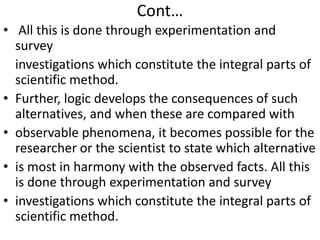 Cont…
• All this is done through experimentation and
survey
investigations which constitute the integral parts of
scientific method.
• Further, logic develops the consequences of such
alternatives, and when these are compared with
• observable phenomena, it becomes possible for the
researcher or the scientist to state which alternative
• is most in harmony with the observed facts. All this
is done through experimentation and survey
• investigations which constitute the integral parts of
scientific method.

 