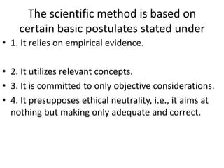 The scientific method is based on
certain basic postulates stated under
• 1. It relies on empirical evidence.
• 2. It utilizes relevant concepts.
• 3. It is committed to only objective considerations.
• 4. It presupposes ethical neutrality, i.e., it aims at
nothing but making only adequate and correct.

 