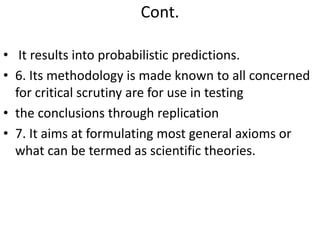 Cont.
• It results into probabilistic predictions.
• 6. Its methodology is made known to all concerned
for critical scrutiny are for use in testing
• the conclusions through replication
• 7. It aims at formulating most general axioms or
what can be termed as scientific theories.

 