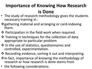 Importance of Knowing How Research
is Done

• The study of research methodology gives the students
necessary training in :
gathering material and arranging or card-indexing
them.
 Participation in the field work when required.
 Training in techniques for the collection of data
appropriate to particular problem
 In the use of statistics, questionnaires and
controlled, experimentation.
 Recording evidence, sorting it out and interpreting.
In fact, importance of knowing the methodology of
research or how research is done stems from
• the following considerations:

 
