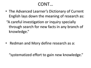 CONT…
• The Advanced Learner’s Dictionary of Current
English lays down the meaning of research as:
“A careful investigation or inquiry specially
through search for new facts in any branch of
knowledge.”
• Redman and Mory define research as a:

“systematized effort to gain new knowledge.”

 
