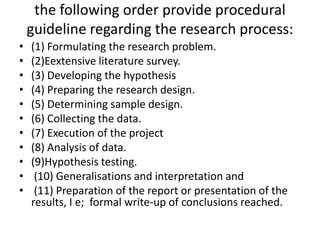 the following order provide procedural
guideline regarding the research process:
•
•
•
•
•
•
•
•
•
•
•

(1) Formulating the research problem.
(2)Eextensive literature survey.
(3) Developing the hypothesis
(4) Preparing the research design.
(5) Determining sample design.
(6) Collecting the data.
(7) Execution of the project
(8) Analysis of data.
(9)Hypothesis testing.
(10) Generalisations and interpretation and
(11) Preparation of the report or presentation of the
results, I e; formal write-up of conclusions reached.

 