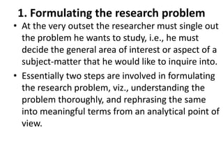 1. Formulating the research problem
• At the very outset the researcher must single out
the problem he wants to study, i.e., he must
decide the general area of interest or aspect of a
subject-matter that he would like to inquire into.
• Essentially two steps are involved in formulating
the research problem, viz., understanding the
problem thoroughly, and rephrasing the same
into meaningful terms from an analytical point of
view.

 