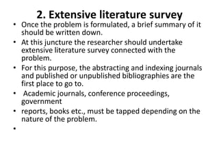 2. Extensive literature survey

• Once the problem is formulated, a brief summary of it
should be written down.
• At this juncture the researcher should undertake
extensive literature survey connected with the
problem.
• For this purpose, the abstracting and indexing journals
and published or unpublished bibliographies are the
first place to go to.
• Academic journals, conference proceedings,
government
• reports, books etc., must be tapped depending on the
nature of the problem.
•

 