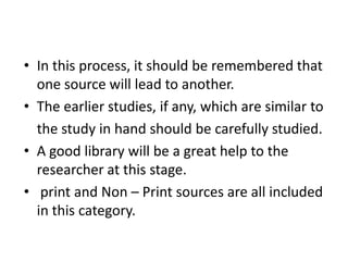 • In this process, it should be remembered that
one source will lead to another.
• The earlier studies, if any, which are similar to
the study in hand should be carefully studied.
• A good library will be a great help to the
researcher at this stage.
• print and Non – Print sources are all included
in this category.

 