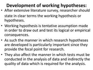 Development of working hypotheses:

• After extensive literature survey, researcher should
state in clear terms the working hypothesis or
hypotheses.
• Working hypothesis is tentative assumption made
in order to draw out and test its logical or empirical
consequences.
• As such the manner in which research hypotheses
are developed is particularly important since they
provide the focal point for research.
• They also affect the manner in which tests must be
conducted in the analysis of data and indirectly the
quality of data which is required for the analysis.

 
