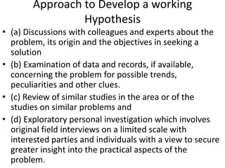 Approach to Develop a working
Hypothesis
• (a) Discussions with colleagues and experts about the
problem, its origin and the objectives in seeking a
solution
• (b) Examination of data and records, if available,
concerning the problem for possible trends,
peculiarities and other clues.
• (c) Review of similar studies in the area or of the
studies on similar problems and
• (d) Exploratory personal investigation which involves
original field interviews on a limited scale with
interested parties and individuals with a view to secure
greater insight into the practical aspects of the
problem.

 
