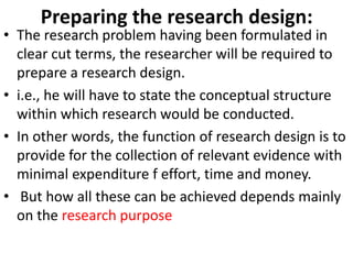 Preparing the research design:

• The research problem having been formulated in
clear cut terms, the researcher will be required to
prepare a research design.
• i.e., he will have to state the conceptual structure
within which research would be conducted.
• In other words, the function of research design is to
provide for the collection of relevant evidence with
minimal expenditure f effort, time and money.
• But how all these can be achieved depends mainly
on the research purpose

 