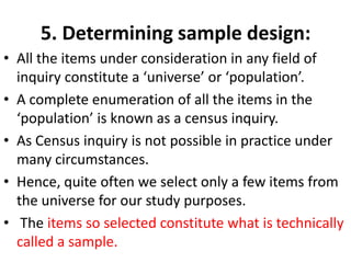 5. Determining sample design:
• All the items under consideration in any field of
inquiry constitute a ‘universe’ or ‘population’.
• A complete enumeration of all the items in the
‘population’ is known as a census inquiry.
• As Census inquiry is not possible in practice under
many circumstances.
• Hence, quite often we select only a few items from
the universe for our study purposes.
• The items so selected constitute what is technically
called a sample.

 