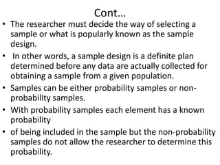 Cont…

• The researcher must decide the way of selecting a
sample or what is popularly known as the sample
design.
• In other words, a sample design is a definite plan
determined before any data are actually collected for
obtaining a sample from a given population.
• Samples can be either probability samples or nonprobability samples.
• With probability samples each element has a known
probability
• of being included in the sample but the non-probability
samples do not allow the researcher to determine this
probability.

 