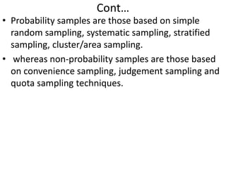 Cont…

• Probability samples are those based on simple
random sampling, systematic sampling, stratified
sampling, cluster/area sampling.
• whereas non-probability samples are those based
on convenience sampling, judgement sampling and
quota sampling techniques.

 