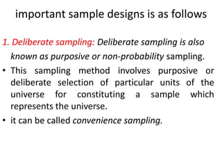 important sample designs is as follows
1. Deliberate sampling: Deliberate sampling is also
known as purposive or non-probability sampling.
• This sampling method involves purposive or
deliberate selection of particular units of the
universe for constituting a sample which
represents the universe.
• it can be called convenience sampling.

 