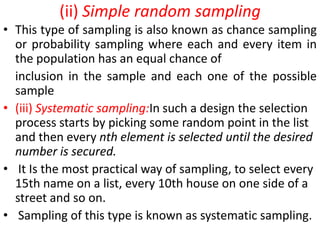 (ii) Simple random sampling
• This type of sampling is also known as chance sampling
or probability sampling where each and every item in
the population has an equal chance of
inclusion in the sample and each one of the possible
sample
• (iii) Systematic sampling:In such a design the selection
process starts by picking some random point in the list
and then every nth element is selected until the desired
number is secured.
• It Is the most practical way of sampling, to select every
15th name on a list, every 10th house on one side of a
street and so on.
• Sampling of this type is known as systematic sampling.

 